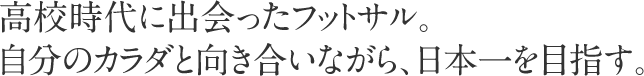 高校時代に出会ったフットサル。自分のカラダと向き合いながら、日本一を目指す。