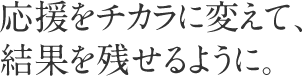 応援をチカラに変えて、結果を残せるように。