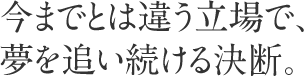 今までとは違う立場で、夢を追い続ける決断。