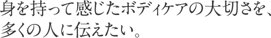 身を持って感じたボディケアの大切さを、多くの人に伝えたい。