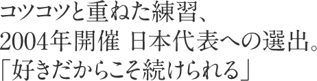 コツコツと重ねた練習、2004年開催 日本代表への選出。「好きだからこそ続けられる」