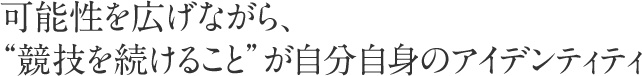 可能性を広げながら、“競技を続けること”が自分自身のアイデンティティ