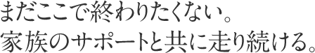 まだここで終わりたくない。家族のサポートと共に走り続ける。