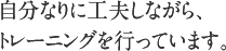 自分なりに工夫しながら、トレーニングを行っています。