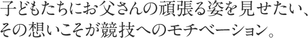 子どもたちにお父さんの頑張る姿を見せたい、その想いこそが競技へのモチベーション。