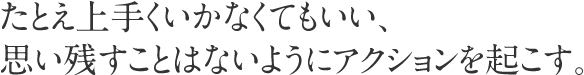 たとえ上手くいかなくてもいい、思い残すことはないようにアクションを起こす。