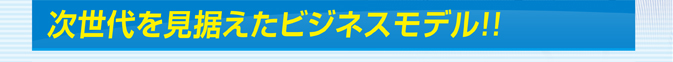 次世代を見据えたビジネスモデル!!