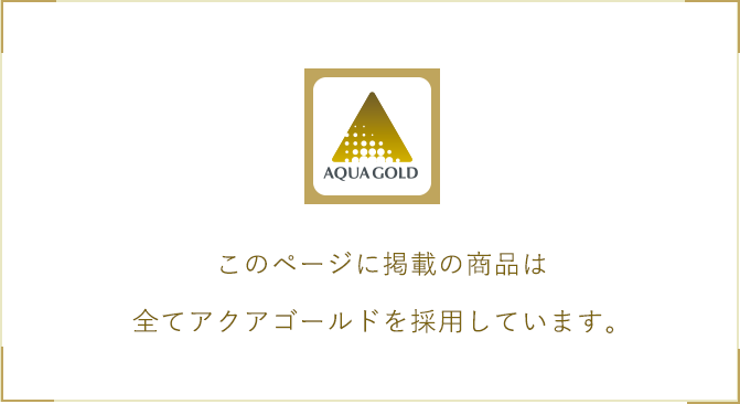 このページに掲載の商品は全てアクアゴールドを採用しています。