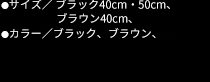 ●サイズ／ブラック 40cm・50cm ブラウン 40cm ●カラー／ブラック、ブラウン