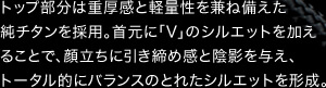 トップ部分は重厚感と軽量性を兼ね備えた純チタンを採用。首元に「V」のシルエットを加えることで、顔立ちに引き締め感と陰影を与え、トータル的にバランスのとれたシルエットを形成。