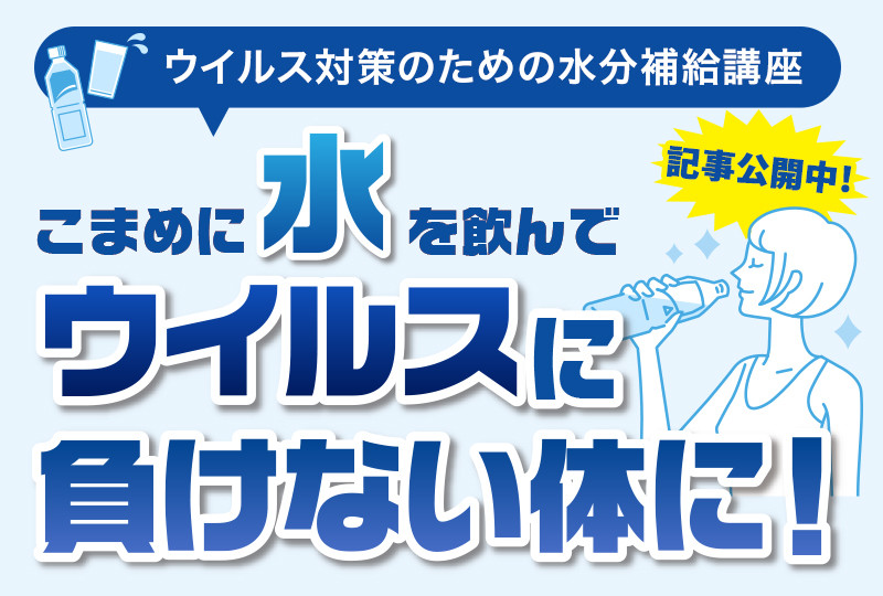 【ウイルス対策のための水分補給講座】こまめに水を飲んでウイルスに負けない体に！