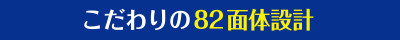 こだわりの82面体設計