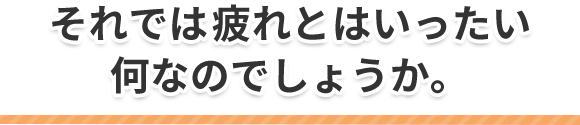 それでは疲れとはいったい何なのでしょうか。