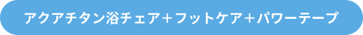 アクアチタン浴チェア＋フットケア＋パワーテープ