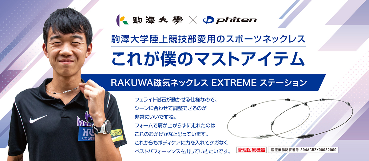 駒澤大学×phiten 駒澤大学陸上競技部愛用のスポーツネックレス これが僕のマストアイテム RAKUWA磁気ネックレス EXTREME ステーション [管理医療機器 医療機器認証番号:304AGBZX00032000] フェライト磁石が動かせる仕様なので、シーンに合わせて調整できるのが非常にいいですね。フォームで肩が上がらずに走れたのはこれのおかげかなと思っています。これからもボディケアに力を入れてケガなくベストパフォーマンスを出していきたいです。