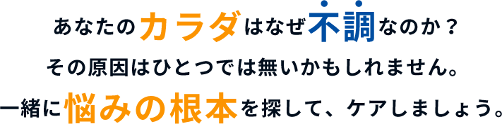 あなたのカラダはなぜ不調なのか？ その原因はひとつでは無いかもしれません。一緒に悩みの根本を探して、ケアしましょう。