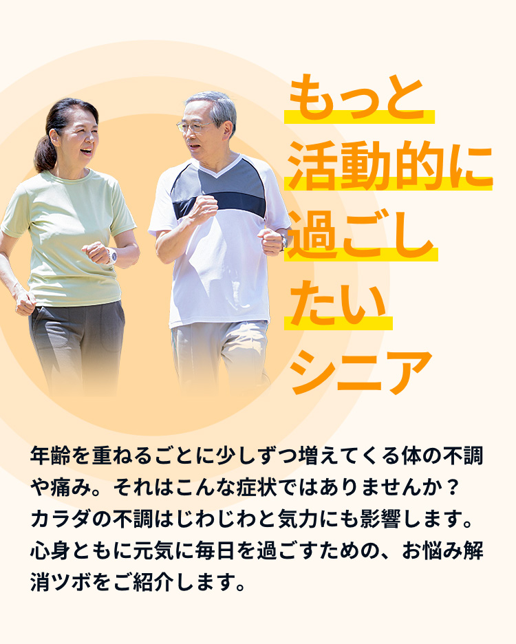 年齢を重ねるごとに少しずつ増えてくる体の不調や痛み。それはこんな症状ではありませんか？カラダの不調はじわじわと気力にも影響します。心身ともに元気に毎日を過ごすための、お悩み解消ツボをご紹介します。