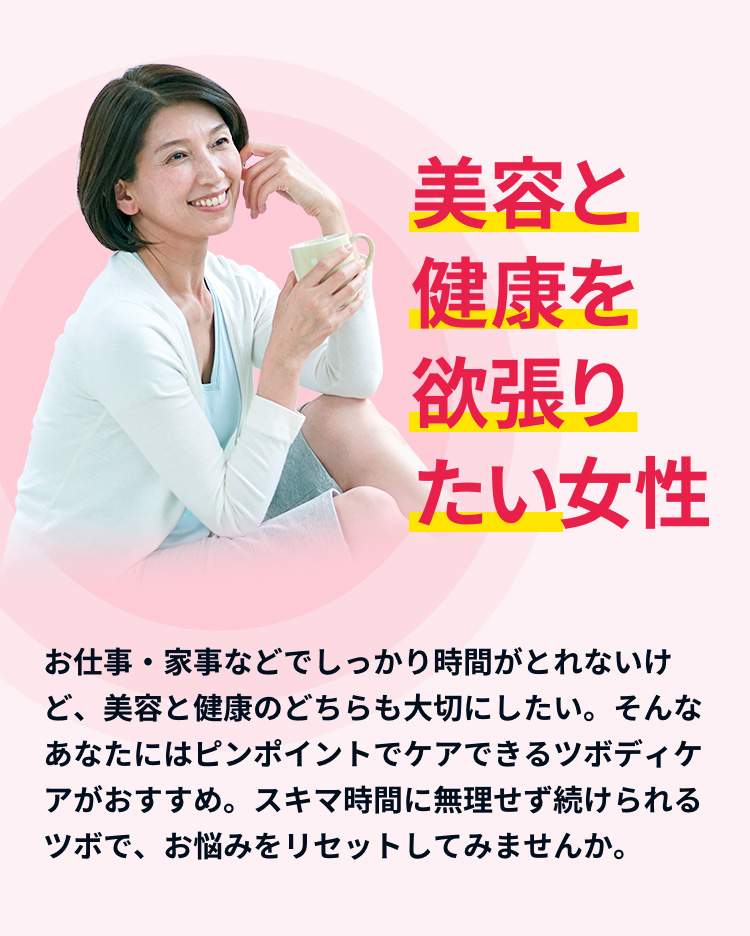 お仕事・家事などでしっかり時間がとれないけど、美容と健康のどちらも大切にしたい。そんなあなたにはピンポイントでケアできるツボディケアがおすすめ。スキマ時間で無理せずお悩みをリセットしてみませんか。