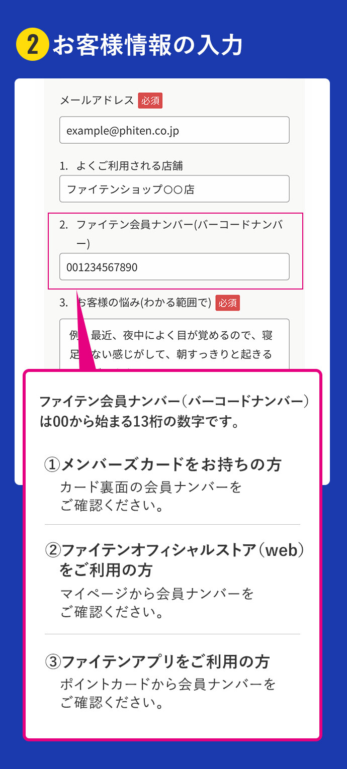 2お客様情報の入力 ファイテン会員ナンバー（バーコードナンバー）は00から始まる13桁の数字です。メンバーズカードをお持ちの方はカード裏面の会員ナンバーをご確認下さい。ファイテンオフィシャルストア（web）をご利用の方はマイページから会員ナンバーをご確認ください。ファイテンアプリをご利用の方はポイントカードから会員ナンバーをご確認ください。