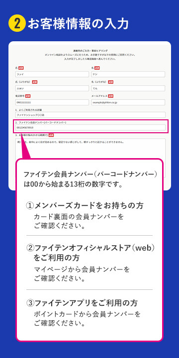 2お客様情報の入力 ファイテン会員ナンバー（バーコードナンバー）は00から始まる13桁の数字です。メンバーズカードをお持ちの方はカード裏面の会員ナンバーをご確認下さい。ファイテンオフィシャルストア（web）をご利用の方はマイページから会員ナンバーをご確認ください。ファイテンアプリをご利用の方はポイントカードから会員ナンバーをご確認ください。